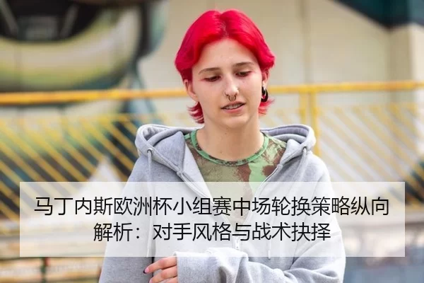马丁内斯欧洲杯小组赛中场轮换策略纵向解析：对手风格与战术抉择
