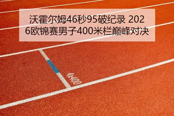 沃霍尔姆46秒95破纪录 2026欧锦赛男子400米栏巅峰对决